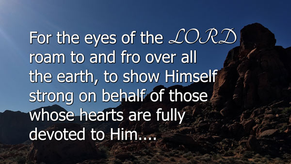 Berean Standard Bible
For the eyes of the LORD roam to and fro over all the earth, to show Himself strong on behalf of those whose hearts are fully devoted to Him. You have acted foolishly in this matter. From now on, therefore, you will be at war.” 2 Chronicles 16:9 trust God