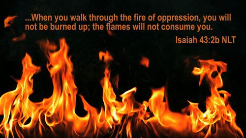 When you go through deep waters, I will be with you. When you go through rivers of difficulty, you will not drown. When you walk through the fire of oppression, you will not be burned up; the flames will not consume you. Isaiah 43 2