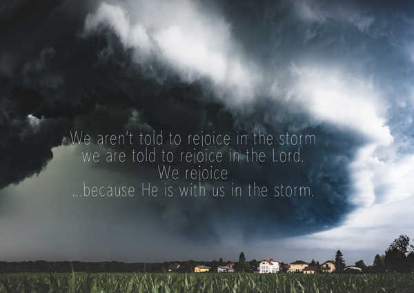 We are not told to rejoice in the storm. we are told to rejoice in the Lord. We rejoice because He is with us in the storm.